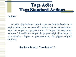 Tags Ações Tags Standard Actions Include A ação <jsp:include> permite que os desenvolvedores de página incorporem o conteúdo gerado por outro documento local no output da página atual. O output do documento incluído é inserido no output da página original do lugar da <jsp:include>, depois o processamento da página original continua. <jsp:include page="header.jsp" /> 