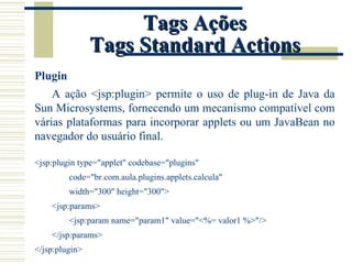 Tags Ações Tags Standard Actions Plugin A ação <jsp:plugin> permite o uso de plug-in de Java da Sun Microsystems, fornecendo um mecanismo compatível com várias plataformas para incorporar applets ou um JavaBean no navegador do usuário final. <jsp:plugin type="applet" codebase="plugins" code="br.com.aula.plugins.applets.calcula" width="300" height="300">  <jsp:params> <jsp:param name="param1" value="<%= valor1 %>"/> </jsp:params> </jsp:plugin> 