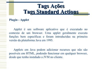 Tags Ações Tags Standard Actions Plugin - Applet Applet é um software aplicativo que é executado no contexto de um browser. Uma applet geralmente executa funções bem específicas e foram introduzidas na primeira versão da plataforma Java em 1995. Applets em Java podem adicionar recursos que não são possíveis em HTML, podendo funcionar em qualquer browser, desde que tenha instalado a JVM no cliente. 