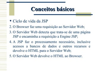 Conceitos básicos Ciclo de vida da JSP O Browser faz uma requisição ao Servidor Web; O Servidor Web detecta que trata-se de uma página JSP e encaminha a requisição a Engine JSP; A JSP faz o processamento necessário, inclusive acessos a bancos de dados e outros recursos e devolve o HTML para o Servidor Web; O Servidor Web devolve o HTML ao Browser. 