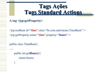 Tags Ações Tags Standard Actions A tag <jsp:getProperty> <jsp:useBean id=" time " class="br.com.aula.beans.TimeBean" /> <jsp:getProperty name=" time " property=" hours " /> public class TimeBean{ ..... public int get Hours (){ return hours; } 