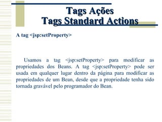 Tags Ações Tags Standard Actions A tag <jsp:setProperty> Usamos a tag <jsp:setProperty> para modificar as propriedades dos Beans. A tag <jsp:setProperty> pode ser usada em qualquer lugar dentro da página para modificar as propriedades de um Bean, desde que a propriedade tenha sido tornada gravável pelo programador do Bean. 