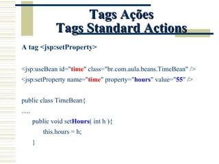 Tags Ações Tags Standard Actions A tag <jsp:setProperty> <jsp:useBean id=" time " class="br.com.aula.beans.TimeBean" /> <jsp:setProperty name=" time " property=" hours " value=" 55 " /> public class TimeBean{ ..... public void set Hours ( int h ){ this.hours = h; } 