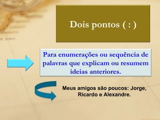 Meus amigos são poucos: Jorge, Ricardo e Alexandre. Dois pontos ( : ) Para enumerações ou sequência de palavras que explicam ou resumem ideias anteriores. 