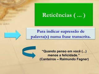 “ Quando penso em você (...) menos a felicidade.”  (Canteiros – Raimundo Fagner) Reticências ( ... ) Para indicar supressão de palavra(s) numa frase transcrita. 