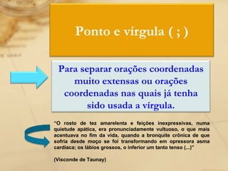 “ O rosto de tez amarelenta e feições inexpressivas, numa quietude apática, era pronunciadamente vultuoso, o que mais acentuava no fim da vida, quando a bronquite crônica de que sofria desde moço se foi transformando em opressora asma cardíaca; os lábios grossos, o inferior um tanto tenso (...)” (Visconde de Taunay) Ponto e vírgula ( ; ) Para separar orações coordenadas muito extensas ou orações coordenadas nas quais já tenha sido usada a vírgula. 
