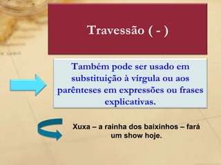 Xuxa – a rainha dos baixinhos – fará um show hoje. Travessão ( - ) Também pode ser usado em substituição à vírgula ou aos parênteses em expressões ou frases explicativas. 