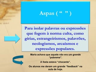 Maria achava que aquele não era um grande “pobrema”. A festa estava “chocante”. Os alunos me deram um grande “feedback” na aula de hoje. Aspas ( “  ” ) Para isolar palavras ou expressões que fogem à norma culta, como gírias, estrangeirismos, palavrões, neologismos, arcaísmos e expressões populares. 