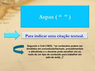 Segundo o Coll (1993), “os conteúdos podem ser divididos em conceituais/factuais, procedimentais e atitudinais e o docente pode escolher um ou mais de um tipo de conteúdo para trabalhar em sala de aula[...]” Aspas ( “  ” ) Para indicar uma citação textual. 