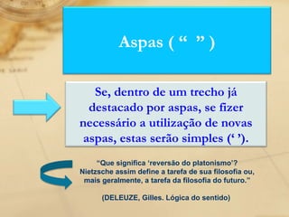 “ Que significa ‘reversão do platonismo’? Nietzsche assim define a tarefa de sua filosofia ou, mais geralmente, a tarefa da filosofia do futuro.” (DELEUZE, Gilles. Lógica do sentido)  Aspas ( “  ” ) Se, dentro de um trecho já destacado por aspas, se fizer necessário a utilização de novas aspas, estas serão simples (‘ ’). 