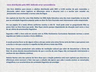 Livro distribuído pelo MEC defende errar concordância Um livro didático para jovens e adultos distribuído pelo MEC a 4.236 escolas do país reacendeu a discussão sobre como registrar as diferenças entre o discurso oral e o escrito sem resvalar em preconceito mas ensinando a norma culta da língua Um capítulo do livro Por uma Vida Melhor da ONG A ç ão Educativa uma das mais respeitadas na área diz que na variedade linguística popular pode-se dizer Os livro ilustrado mais interessante estão emprestado  Em sua página 15 o texto afirma conforme revelou o site IG  Você pode estar se perguntando Mas eu posso falar os livro Claro que pode  Mas fique atento porque dependendo da situação você corre o risco de ser vítima de preconceito linguístico Segundo o MEC o livro está em acordo com os PCNs Parâmetros Curriculares Nacionais normas a serem seguidas por todas as escolas e livros did á ticos A escola precisa livrar-se de alguns mitos o de que existe uma única forma certa de falar a que parece com a escrita e o de que a escrita é o espelho da fala afirma o texto dos PCNs Essas duas crenças produziram uma prática de mutilação cultural que além de desvalorizar a forma de falar do aluno denota desconhecimento de que a escrita de uma l í ngua não corresponde inteiramente a nenhum de seus dialetos continua Heloísa Ramos uma das autoras do livro disse que a citação polêmica está num capítulo que descreve as diferenças entre escrever e falar mas que a coleção não ignora que cabe à escola ensinar as convenções ortográficas e as características da variedade linguística de prestígio 