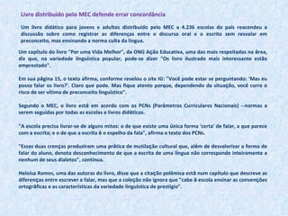 Livro distribuído pelo MEC defende errar concordância Um livro didático para jovens e adultos distribuído pelo MEC a 4.236 escolas do país reacendeu a discussão sobre como registrar as diferenças entre o discurso oral e o escrito sem resvalar em preconceito, mas ensinando a norma culta da língua. Um cap í tulo do livro "Por uma Vida Melhor", da ONG A ç ão Educativa, uma das mais respeitadas na  á rea, diz que, na variedade lingu í stica popular, pode-se dizer "Os livro ilustrado mais interessante estão emprestado".  Em sua p á gina 15, o texto afirma, conforme revelou o site IG: "Você pode estar se perguntando: 'Mas eu posso falar os livro?'. Claro que pode. Mas fique atento porque, dependendo da situa ç ão, você corre o risco de ser v í tima de preconceito lingu í stico".  Segundo o MEC, o livro est á  em acordo com os PCNs (Parâmetros Curriculares Nacionais) --normas a serem seguidas por todas as escolas e livros did á ticos.  "A escola precisa livrar-se de alguns mitos: o de que existe uma  ú nica forma 'certa' de falar, a que parece com a escrita; e o de que a escrita  é  o espelho da fala", afirma o texto dos PCNs.  "Essas duas cren ç as produziram uma pr á tica de mutila ç ão cultural que, al é m de desvalorizar a forma de falar do aluno, denota desconhecimento de que a escrita de uma l í ngua não corresponde inteiramente a nenhum de seus dialetos", continua.  Helo í sa Ramos, uma das autoras do livro, disse que a cita ç ão polêmica est á  num cap í tulo que descreve as diferen ç as entre escrever e falar, mas que a cole ç ão não ignora que "cabe  à  escola ensinar as conven ç ões ortogr á ficas e as caracter í sticas da variedade lingu í stica de prest í gio".  