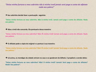 “ Deixo minha fortuna a meu sobrinho não à minha irmã jamais será paga a conta do alfaiate nada aos pobres” Seu sobrinho decide fazer a pontuação    seguinte: "Deixo minha fortuna ao meu sobrinho. Não  à  minha irmã. Jamais ser á  paga a conta do alfaiate. Nada aos pobres. Mas a irmã não concorda. Ela pontuaria   dessa maneira: "Deixo minha fortuna ao meu sobrinho? Não!  À  minha irmã! Jamais será paga a conta do alfaiate. Nada aos pobres. O alfaiate pede a cópia do original e a pontua à sua maneira: "Deixo minha fortuna ao meu sobrinho? Não!  À  minha irmã? Jamais! Ser á  paga a conta do alfaiate. Nada aos pobres.“ L á  acima, os mendigos da cidade entram na casa e se apoderam do bilhete. E propõem a versão deles: “ Deixo minha fortuna ao meu sobrinho? Não! À minha irmã? Jamais! Será paga a conta do alfaiate? Nada! Aos pobres”. 