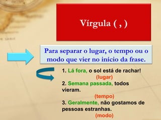 1.  Lá fora,   o sol está de rachar! (lugar) 2.  Semana passada,  todos vieram. (tempo) 3.  Geralmente,  não gostamos de pessoas estranhas. (modo) Vírgula ( , ) Para separar o lugar, o tempo ou o modo que vier no início da frase. 
