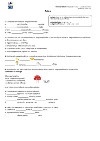 COLÉGIO CEB | Revisão de Gramática – Lista de Exercícios
                                                                                                               Professor André Luiz
                                                                Artigo

                                                                      Artigo refere-se ao substantivo, acrescentando-lhe uma
                                                                      ideia definida ou indefinida.
1. Complete as frases com artigos definidos.                          Artigo definido: o – a – os – as
a) ___________ cozinheiro faz ___________ comida.                     Artigo indefinido: um – uma – uns – umas
b) ___________ menino estuda ___________ lição.
c) Comi ___________ doces e bebi ___________ refrescos.
d) Fecho ___________ janelas e abro ___________ portas.

2. Contorne com um círculo vermelho os artigos definidos e com um círculo verde os artigos indefinidos das frases.
a) O menino comeu um doce.
b) A galinha bicou os pintinhos.
c) Umas crianças estavam com uma bola.
d) Os alunos daquela classe compraram as bandeirinhas.
e) A menina ganhou o jogo de uns meninos.

3. Decifre as frases enigmáticas e complete com artigos definidos ou indefinidos. Depois reescreva-as.
___________          e ___________             +s são astros.

___________            comprou ___________                 e ___________

4. Assinale com um traço os artigos definidos e com dois traços os artigos indefinidos do versinho.
Sombrinha de formiga

A formiga Serafina
viu de longe um cogumelo.
“Encontrei uma sombrinha
vou dançar com ela o frevo.”

Jornal Falado. Antonieta Dias de Moraes. Editora Global.

5. Complete as frases só com artigos definidos.
a) ___________ operários não foram trabalhar.
b) Mamãe colheu ___________ flores do jardim.
c) ___________ diretora conversou com ___________ alunos no pátio.
d) ___________ menino foi ao parque com ___________ cachorro.

6. Preencha os espaços só com artigos indefinidos e reescreva as frases.
a) Sara trouxe ___________ frutas e ___________ doces.
b) Aqueles meninos viram ___________ sapos.
c) ___________ cão perseguiu ___________ rato.
 