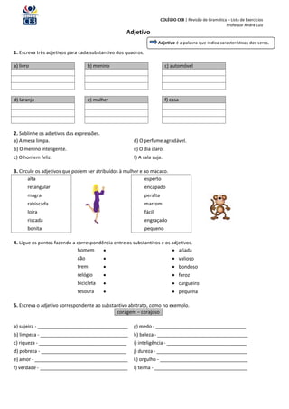 COLÉGIO CEB | Revisão de Gramática – Lista de Exercícios
                                                                                                           Professor André Luiz
                                                   Adjetivo
                                                                       Adjetivo é a palavra que indica características dos seres.

1. Escreva três adjetivos para cada substantivo dos quadros.

a) livro                           b) menino                               c) automóvel




d) laranja                         e) mulher                               f) casa




2. Sublinhe os adjetivos das expressões.
a) A mesa limpa.                                       d) O perfume agradável.
b) O menino inteligente.                               e) O dia claro.
c) O homem feliz.                                      f) A sala suja.

3. Circule os adjetivos que podem ser atribuídos à mulher e ao macaco.
       alta                                                 esperto
       retangular                                              encapado
       magra                                                   peralta
       rabiscada                                               marrom
       loira                                                   fácil
       riscada                                                 engraçado
       bonita                                                  pequeno

4. Ligue os pontos fazendo a correspondência entre os substantivos e os adjetivos.
                             homem                                      afiada
                             cão                                               valioso
                             trem                                              bondoso
                             relógio                                           feroz
                             bicicleta                                         cargueiro
                             tesoura                                           pequena

5. Escreva o adjetivo correspondente ao substantivo abstrato, como no exemplo.
                                              coragem – corajoso

a) sujeira - __________________________________        g) medo - __________________________________
b) limpeza - _________________________________         h) beleza - __________________________________
c) riqueza - _________________________________         i) inteligência - ______________________________
d) pobreza - ________________________________          j) dureza - __________________________________
e) amor - ___________________________________          k) orgulho - _________________________________
f) verdade - _________________________________         l) teima - ___________________________________
 