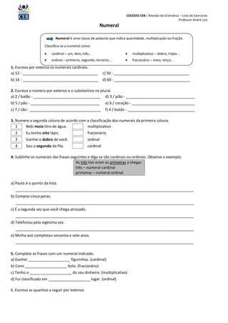 COLÉGIO CEB | Revisão de Gramática – Lista de Exercícios
                                                                                                            Professor André Luiz
                                                          Numeral

                            Numeral é uma classe de palavras que indica quantidade, multiplicação ou fração.

                     Classifica-se o numeral como:

                         cardinal – um, dois, três...                       multiplicativo – dobro, triplo...
                         ordinal – primeiro, segundo, terceiro...           fracionário – meio, terço...
1. Escreva por extenso os numerais cardinais.
a) 12 - ____________________________________                  c) 50 - ____________________________________
b) 16 - ____________________________________                  d) 60 - ____________________________________

2. Escreva o número por extenso e o substantivo no plural.
a) 2 / balão - ________________________________ d) 3 / pião - _________________________________
b) 5 / pão - _________________________________                 e) 6 / coração - ______________________________
c) 7 / cão - __________________________________                f) 4 / botão - ________________________________

3. Numere a segunda coluna de acordo com a classificação dos numerais da primeira coluna.
   1   Bebi meio litro de água.          multiplicativo
  2      Eu tenho oito lápis.                      fracionário
  3      Ganhei o dobro de você.                   ordinal
  4      Sou o segundo da fila.                    cardinal

4. Sublinhe os numerais das frases seguintes e diga se são cardinais ou ordinais. Observe o exemplo.
                                      As três tias eram as primeiras a chegar.
                                      três – numeral cardinal
                                      primeiras – numeral ordinal

a) Paulo é o quinto da lista.
  _____________________________________________________________________________________
b) Comprei cinco peras.
  _____________________________________________________________________________________
c) É a segunda vez que você chega atrasado.
  _____________________________________________________________________________________
d) Telefonou pela vigésima vez.
  _____________________________________________________________________________________
e) Minha avó completou sessenta e sete anos.
  _____________________________________________________________________________________

5. Complete as frases com um numeral indicado.
a) Ganhei ____________________ figurinhas. (cardinal)
b) Comi ____________________ bolo. (fracionário)
c) Tenho o ____________________ do seu dinheiro. (multiplicativo)
d) Fui classificado em ____________________ lugar. (ordinal)

6. Escreva as quantias a seguir por extenso.
 