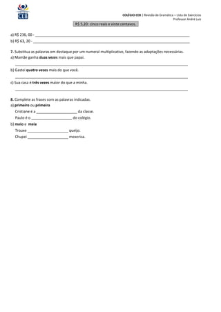 COLÉGIO CEB | Revisão de Gramática – Lista de Exercícios
                                                                                                     Professor André Luiz
                                      R$ 5,20: cinco reais e vinte centavos.

a) R$ 236, 00 - ____________________________________________________________________________
b) R$ 63, 20 - _____________________________________________________________________________

7. Substitua as palavras em destaque por um numeral multiplicativo, fazendo as adaptações necessárias.
a) Mamãe ganha duas vezes mais que papai.
  _____________________________________________________________________________________
b) Gastei quatro vezes mais do que você.
  _____________________________________________________________________________________
c) Sua casa é três vezes maior do que a minha.
  _____________________________________________________________________________________

8. Complete as frases com as palavras indicadas.
a) primeiro ou primeira
  Cristiane é a ____________________ da classe.
  Paulo é o ____________________ do colégio.
b) meio e meia
  Trouxe ____________________ queijo.
  Chupei ____________________ mexerica.
 