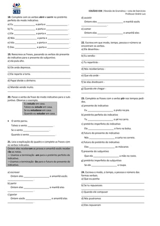 COLÉGIO CEB | Revisão de Gramática – Lista de Exercícios
                                                                                                     Professor André Luiz
18. Complete com os verbos abrir e sorrir no pretérito      d) assistir
perfeito do modo indicativo.                                   Ontem eles ___________________ e manhã vocês
a) Eu ________________ a porta e ________________ .         ___________________ .
b) Tu ________________ a porta e ________________ .         e) comer
c) Ele ________________ a porta e ________________ .           Ontem elas ___________________ e amanhã eles
                                                            ___________________ .
d) Nós ________________ a porta e ________________ .
e) Vós ________________ a porta e ________________ .        22. Escreva em que modo, tempo, pessoa e número se
f) Eles ________________ a porta e ________________ .       encontram os verbos.
                                                            a) Ele desenhou -
                                                            _______________________________________________
19. Reescreva as frases, passando os verbos do presente
                                                            b) Eu vendia -
do indicativo para o presente do subjuntivo.
                                                            _______________________________________________
a) ela pula alto.
                                                            c) Tu repartirás -
______________________________________________
                                                            _______________________________________________
b) Ele anda depressa.
                                                            d) Nós receberíamos -
_______________________________________________
                                                            _______________________________________________
c) Ela reparte a torta.
                                                            e) Que ela ande -
_______________________________________________
                                                            _______________________________________________
d) Papai divide o dinheiro.
                                                            f) Se elas dividissem -
_______________________________________________
                                                            _______________________________________________
e) Mamãe vende muito.
                                                            g) Quando ele chegar -
_______________________________________________
                                                            _______________________________________________
20. Passe o verbo da frase do modo indicativo para o sub-
                                                            23. Complete as frases com o verbo pôr nos tempos pedi-
juntivo. Observe o exemplo.
                                                            dos.
               Eu estudo em casa.
                                                            a) presente do indicativo
               Talvez eu estude em casa.
               Se eu estudasse em casa.                       Eu ___________________ o prato na pia.
               Quando eu estudar em casa.                   b) pretérito perfeito do indicativo
                                                              Tu ___________________ o pé no carro.
 O vento parou.
                                                            c) pretérito imperfeito do indicativo
   Talvez o vento ___________________ .
                                                              Ela ___________________ o livro na bolsa.
   Se o vento ___________________ .
                                                            d) futuro do presente do indicativo
   Quando o vento ___________________ .
                                                              Nós ___________________ a carta no correio.
21. Leia a explicação do quadro e complete as frases com    e) futuro do pretérito do indicativo
os verbos indicados.
                                                              Elas ___________________ as máscaras
Ontem eles receberam as provas e amanhã vocês recebe-
rão as notas.                                               f) presente do subjuntivo
— Usamos a terminação -am para o pretérito perfeito do        Que ela ___________________ a mão no rosto.
indicativo.
—Usamos a terminação -ão para o futuro do presente do       g) pretérito imperfeito do subjuntivo
indicativo.                                                   Se ele ___________________ a roupa.

a) escrever                                                 24. Escreva o modo, o tempo, a pessoa e número das
   Ontem eles ___________________ e amanhã vocês            formas verbais.
___________________ .                                       a) Que eu ponha
b) partir                                                   _______________________________________________
                                                            b) Se tu repusesses
   Ontem elas ___________________ e manhã eles              _______________________________________________
___________________ .                                       c) Quando ele compuser
c) gostar                                                   _______________________________________________
   Ontem vocês ___________________ e amanhã elas            d) Nós puséramos
___________________ .                                       _______________________________________________
                                                            e) Eles repuseram
 