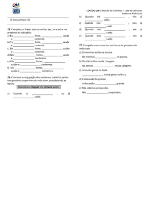 COLÉGIO CEB | Revisão de Gramática – Lista de Exercícios
                                                                                                       Professor André Luiz
_______________________________________________              b)     Quando ele ________________                ,       nós    já
  f) Não ponhais vós                                                ______________ saído.
_______________________________________________              c)     Quando nós ________________                ,       eles   já
                                                                    ________________ saído.
25. Complete as frases com os verbos ser, ter e estar no     d)     Quando vós ________________                    ,   ele    já
presente do indicativo.                                             ________________ saído.
a) Eu ________________ forte, ________________ saúde         e)     Quando eles ________________               ,       nós    já
    e ________________ contente.                                    ________________ saído.
b) Tu ________________ forte, ________________ saúde
    e ________________ contente.                             27. Complete com os verbos no futuro do presente do
c) Ele ________________ forte, ________________ saúde        indicativo.
    e ________________ contente.                             a) Os meninos estão na piscina.
d) Nós ________________ fortes, ___________ ___saúde
                                                                  Os meninos ________________ na piscina.
    e ________________ contentes.
e) Vós ________________ fortes, ________________             b) Os atletas têm muita coragem.
    saúde e ________________ contentes.                           Os atletas ________________ muita coragem.
f) Eles ________________ fortes, ________________
    saúde e ________________ contentes.                      c) Há muita gente na festa.
                                                                  ________________ muita gente na festa.
26. Continue a conjugação dos verbos no pretérito perfei-
                                                             d) A discussão foi grande.
to e pretérito imperfeito do indicativo, completando as
frases.                                                           A discussão ________________ grande.
          Quando eu cheguei, ele já havia saído.             e) Nós estamos preparados.

a)   Quando tu      ________________         ,    eu    já        Nós ________________ preparados.
     ________________ saído.
 