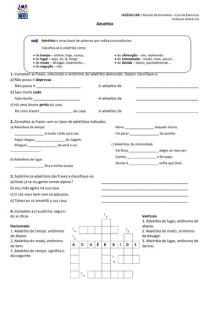 COLÉGIO CEB | Revisão de Gramática – Lista de Exercícios
                                                                                                                       Professor André Luiz
                                                             Advérbio


                    Advérbio é uma classe de palavras que indica circunstâncias.

                    Classifica-se o advérbio como:

                de tempo – ontem, hoje, nunca...                              de afirmação – sim, realmente
                de lugar – aqui, ali, lá, longe...                            de intensidade – muito, mais, pouco...
                de modo – devagar, levemente...                               de dúvida – talvez, possivelmente...
                de negação – não

1. Complete as frases, colocando o antônimo do advérbio destacado. Depois classifique-o.
a) Não posso ir depressa
   Não posso ir ______________________ .                     → advérbio de                      _______________________________
b) Saiu muito cedo.
   Saiu muito _______________________ .                      → advérbio de                      _______________________________
c) Há uma árvore perto da casa.
   Há uma árvore ________________ da casa.                   → advérbio de                      _______________________________

2. Complete as frases com os tipos de advérbios indicados.
a) Advérbios de tempo                                                         Moro ________________ daquele morro.
  ________________ é muito tarde para sair.                                   Foi parar ________________ do quintal.
  Papai chegou ________________ de viagem.
  Cheguei ________________ de você e saí                                  c) Advérbios de intensidade.
________________ .                                                            Ele ficou ________________ alegre ao meu ver.
                                                                              Comeu ________________ e foi viajar.
b) Advérbios de lugar.
                                                                              Denise é ________________ velha que Diná.
  ________________ fica a minha escola.

3. Sublinhe os advérbios das frases e classifique-os.
a) Onde já se viu gente comer alpiste?                           ___________________________________________
b) vou indo agora na sua casa.                                   ___________________________________________
c) O cão vivia bem com os pássaros.                              ___________________________________________
d) Talvez eu vá amanhã a sua casa.                               ___________________________________________

4. Complete a cruzadinha, seguin-
                                                                  2
do as dicas.                                                          ↓                             Verticais
                                                                                                    1. Advérbio de lugar, antônimo de
Horizontais                                                                                         abaixo.
                                         1                                              3
1. Advérbio de tempo, antônimo               →                                              ↓       2. Advérbio de modo, antônimo
de depois.                               1                                                          de devagar.
                                             ↓
2. Advérbio de modo, antônimo                                                                       3. Advérbio de lugar, antônimo de
de bem.                                  A       D       V   É    R       B      I      O       S   dentro.
3. Advérbio de tempo, significa o
dia seguinte.                                                             2

                                                                          →


                                                 3
                                                     →
 