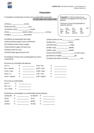 COLÉGIO CEB | Revisão de Gramática – Lista de Exercícios
                                                                                                        Professor André Luiz


                                                  Preposições
1. Complete corretamente as frases com as preposições do quadro.                   Preposição é a classe de palavras que
                                       a – de – para – em – entre – por            estabelece uma ligação entre duas outras
                                                                                   palavras.

a) Passou ______________ os dois.                                                  Pertencem à classe das preposições as
                                                                                   seguintes palavras:
b) Meu pai está ______________ casa.
                                                                                   a        com        em           por          trás
c) Comprou frutas ______________ vender.                                           ante     contra     entre        sem
d) Saiu ______________ cavalo e voltou ______________ carroça.                     após     de         para         sob
                                                                                   até      desde      perante      sobre
e) Seguiu ______________ este atalho.

2. Sublinhe as preposições das frases.                       a) Paulo sentiu-se mal ______________ a aula.
a) Nosso próximo jogo é contra o Palmeiras.                  b) Márcia foi ______________ Santos.
b) O professor falou sobre os jogos.                         c) O leão lutou ______________ o tigre.
c) Saiu durante o jogo e foi para casa.                      d) Não o vejo ______________ sábado.
d) Papai vai até sua casa.                                   e) Não o vejo ______________ sábado.
e) Somos todos iguais perante a lei.                         f) Esta tarefa foi feita ______________ um bom aluno.
                                                             g) Comprei um fogão ______________ gás.
3. Complete as frases com as preposições que achar
conveniente.                                                 h) Espero que haja um acordo ______________ nós.

4. Escreva as contrações das palavras.
a) a + a            → ______________ f) de + ela                  →      ______________
b) a + aquela        →       ______________ g) de + esta          →      ______________
c) em + essa         →       ______________ h) de + aqui          →      ______________
d) em + a            →       ______________ i) de + isto          →      ______________
e) em + aquele       →       ______________ j) de + aquilo        →      ______________

5. Escreva as combinações.
a) a+ o        → ______________
b) a + os        →   ______________
c) a + onde      →   ______________

6. Desfaça as contradições e as combinações destas palavras.
a) daquela → ______________ e) naquilo → ______________
b) aos          → ______________ f) nas           → ______________
c) pelo         → ______________ g) dali          → ______________
d) disso        → ______________ h) nele          → ______________
 