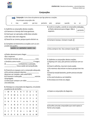 COLÉGIO CEB | Revisão de Gramática – Lista de Exercícios
                                                                                                           Professor André Luiz


                                                      Conjunções

                  Conjunção é uma classe de palavras que liga palavras e orações.
                  As principais conjunções são:
          e       mas        porém         por isso     portanto      pois      porque         quando          ou      se

                                                                   4. Junte as orações, usando as conjunções indicadas.
1. Sublinhe as conjunções destas orações.                           a) Pedro demorará para chegar. Não o
                                                                                                              portanto
a) A banana e a laranja são frutas gostosas.                        esperem.
b) Você quer ser aprovada, então deve estudar.
                                                                   ___________________________________________
c) Ele não é alto nem elegante.                                    ___________________________________________
d) Paula foi ao cinema, porque queria distrair-se.                 b) Comprei laranjas. Comprei maçãs. e

2. Complete corretamente as orações com as con-                    ___________________________________________
junções do quadro.                                                 ___________________________________________
         porém – e – portanto – assim – ou                         c) Vou comprar isto. Vou comprar aquilo. ou

                                                                   ___________________________________________
a) Pedro demorará para chegar, ______________
                                                                   __________________________________________
não o esperem.
b) Comprei laranjas, peras ______________ uvas.                    5. Sublinhe as conjunções destas orações.
c) Antônio come muito, ______________ é magro.                     a) Apareça em casa, pois preciso conversar com vo-
d) ______________ combatemos a poluição,                           cê.
______________ nossa saúde será prejudicada.                       b) Vovó é velhinha, mas tem muita saúde.
                                                                   c) Os meninos não entram no barco porque tem me-
3. Preencha os espaços com a conjunção adequada.                   do.
a) Os animais estavam doentes, ______________                      d) Você já estuda bastante, porém precisa estudar
deveriam ser tratados pelo veterinário.                            mais.
b) O homem é esforçado, ______________ está de-                    e) Ou você estuda ou vai trabalhar.
sempregado.
c) Celso quer comprar um rádio ______________                      f) Ele estava ora triste ora alegre.
uma televisão.

6. Destaque as conjunções do diagrama, circulando
as palavras de vermelho.
I   M    P    R    E    N    T    Ã   O     I     O                a) Copie as conjunções do diagrama.

P    P   O    M    A    S    X    Z   A    C      R                ___________________________________________
                                                                   ___________________________________________
N   H    R    D    F    G   U     V   X    L      A
E   N    T    R    E    T   A     N   T    O      X                ___________________________________________
                                                                   ___________________________________________
M    I   A    N    O    P    S    Z   A    G      A
                                                                   b) Escolha uma das conjunções que você copiou e
J    L   N    Q    R    S    S    B   C    O      H                forme uma oração.
P    C   T    T    P    O    I    S   M    T      B                ___________________________________________
M    P   O    V    N    S   M     X   O    U      M                ___________________________________________
 