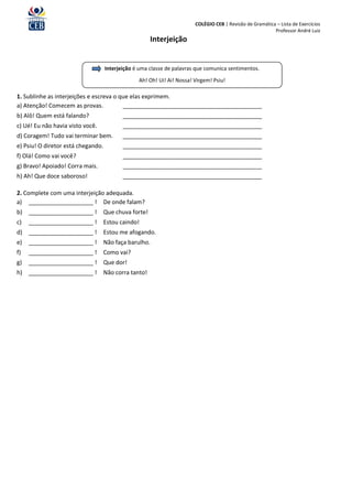 COLÉGIO CEB | Revisão de Gramática – Lista de Exercícios
                                                                                                          Professor André Luiz
                                                       Interjeição


                                    Interjeição é uma classe de palavras que comunica sentimentos.
                                                 Ah! Oh! Ui! Ai! Nossa! Virgem! Psiu!

1. Sublinhe as interjeições e escreva o que elas exprimem.
a) Atenção! Comecem as provas.           ___________________________________________
b) Alô! Quem está falando?                 ___________________________________________
c) Ué! Eu não havia visto você.            ___________________________________________
d) Coragem! Tudo vai terminar bem.         ___________________________________________
e) Psiu! O diretor está chegando.          ___________________________________________
f) Olá! Como vai você?                     ___________________________________________
g) Bravo! Apoiado! Corra mais.             ___________________________________________
h) Ah! Que doce saboroso!                  ___________________________________________

2. Complete com uma interjeição adequada.
a) ____________________ ! De onde falam?
b) ____________________ !           Que chuva forte!
c)   ____________________ !         Estou caindo!
d) ____________________ !           Estou me afogando.
e)   ____________________ !         Não faça barulho.
f)   ____________________ !         Como vai?
g)   ____________________ !         Que dor!
h) ____________________ !           Não corra tanto!
 