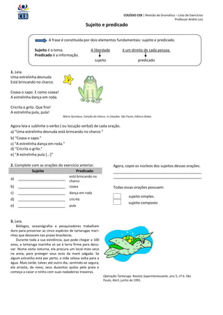 COLÉGIO CEB | Revisão de Gramática – Lista de Exercícios
                                                                                                                    Professor André Luiz
                                                    Sujeito e predicado

                         A frase é constituída por dois elementos fundamentais: sujeito e predicado.

                Sujeito é o tema.                       A liberdade              é um direito de cada pessoa.
                Predicado é a informação.
                                                           sujeito                           predicado

1. Leia.
Uma estrelinha desnuda
Está brincando no charco.

Coaxa o sapo. E como coaxa!
A estrelinha dança em roda.

Cricrila o grilo. Que frio!
A estrelinha pula, pula!
                                  Mário Quintana. Canção do charco. In Canções. São Paulo, Editora Globo.


Agora leia e sublinhe o verbo ( ou locução verbal) de cada oração.
a) “Uma estrelinha desnuda está brincando no charco.”
b) “Coaxa o sapo.”
c) “A estrelinha dança em roda.”
d) “Cricrila o grilo.”
e) “A estrelinha pula [...]”

2. Complete com as orações do exercício anterior.                         Agora, copie os núcleos dos sujeitos dessas orações.
            Sujeito                   Predicado                           ___________________________________________
                                       está brincando no                  ___________________________________________
a)   _______________________
                                       charco
b) _______________________             coaxa                              Todas essas orações possuem:
c)   _______________________ dança em roda
                                                                                      sujeito simples.
d) _______________________             cricrila
                                                                                      sujeito composto
e)   _______________________           pula



3. Leia.
    Biólogos, oceanógrafos e pesquisadores trabalham
duro para preservar as cinco espécies de tartarugas mari-
nhas que desovam nas praias brasileiras.
    Durante toda a sua existência, que pode chegar a 100
anos, a tartaruga marinha só sai à terra firme para deso-
var. Numa visita noturna, ela procura um local mais seco
na areia, para proteger seus ovos da maré salgada. Se
algum estranho está por perto, a mãe zelosa volta para a
água. Mais tarde, talvez até outro dia, sentindo-se segura,
ela arrasta, de novo, seus duzentos quilos pela praia e
começa a cavar o ninho com suas nadadeiras traseiras.
                                                                  Operação Tartaruga. Revista Superinteressante, ano 5, nº 6. São
                                                                  Paulo, Abril, junho de 1991.
 