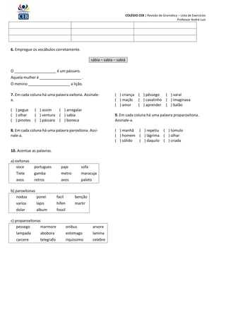 COLÉGIO CEB | Revisão de Gramática – Lista de Exercícios
                                                                                                                Professor André Luiz




6. Empregue os vocábulos corretamente.

                                                      sábia – sabia – sabiá

O ____________________ é um pássaro.
Aquela mulher é ____________________ .
O menino ____________________ a lição.

7. Em cada coluna há uma palavra oxítona. Assinale-                 ( ) criança        ( ) pêssego   ( ) varal
a.                                                                  ( ) maçãs          ( ) cavalinho ( ) imaginava
                                                                    ( ) amor           ( ) aprender ( ) balão
( ) pegue   ( ) assim         ( ) arregalar
( ) olhar   ( ) ventura       ( ) sabia                             9. Em cada coluna há uma palavra proparoxítona.
( ) pinotes ( ) pássaro       ( ) boneca                            Assinale-a.

8. Em cada coluna há uma palavra paroxítona. Assi-                  ( ) manhã          ( ) repetiu ( ) túmulo
nale-a.                                                             ( ) homem          ( ) lágrima ( ) olhar
                                                                    ( ) sólido         ( ) daquilo ( ) criada

10. Acentue as palavras.

a) oxítonas
    voce      portugues         paje           sofa
   Tiete      gamba             metro          maracuja
   avos       retros            avos           paleto

b) paroxítonas
   nodoa       ponei         facil         benção
   varios      lapis         hifen         martir
   dolar       album         fossil

c) proparoxítonas
    pessego      marmore              onibus            arvore
   lampada       abobora              estomago          lamina
   carcere       telegrafo            riquissimo        celebre
 