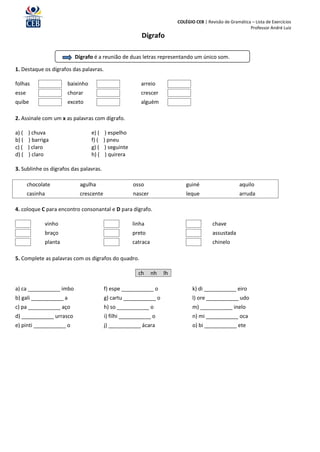 COLÉGIO CEB | Revisão de Gramática – Lista de Exercícios
                                                                                                             Professor André Luiz
                                                          Dígrafo

                         Dígrafo é a reunião de duas letras representando um único som.

1. Destaque os dígrafos das palavras.

folhas                 baixinho                           arreio
esse                   chorar                             crescer
quibe                  exceto                             alguém

2. Assinale com um x as palavras com dígrafo.

a) (   ) chuva                    e) (    ) espelho
b) (   ) barriga                  f) (   ) pneu
c) (   ) claro                    g) (    ) seguinte
d) (   ) claro                    h) (    ) quirera

3. Sublinhe os dígrafos das palavras.

       chocolate           agulha                      osso                    guiné                     aquilo
       casinha             crescente                   nascer                  leque                     arruda

4. coloque C para encontro consonantal e D para dígrafo.

              vinho                                    linha                                chave
              braço                                    preto                                assustada
              planta                                   catraca                              chinelo

5. Complete as palavras com os dígrafos do quadro.

                                                         ch      nh   lh

a) ca ___________ imbo                   f) espe ___________ o                    k) di ___________ eiro
b) gali ___________ a                    g) cartu ___________ o                   l) ore ___________ udo
c) pa ___________ aço                    h) so ___________ o                      m) ___________ inelo
d) ___________ urrasco                   i) filhi ___________ o                   n) mi ___________ oca
e) pinti ___________ o                   j) ___________ ácara                     o) bi ___________ ete
 
