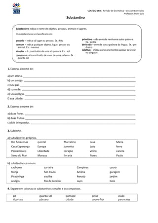 COLÉGIO CEB | Revisão de Gramática – Lista de Exercícios
                                                                                                               Professor André Luiz
                                                          Substantivo

       Substantivo indica o nome de objetos, pessoas, animais e lugares.

       Os substantivos se classificam em:

                                                                       primitivo – não vem de nenhuma outra palavra.
       próprio – indica só lugar ou pessoa. Ex.: Rita                     Ex.: pedra
       comum – indica qualquer objeto, lugar, pessoa ou                derivado – vem de outra palavra da língua. Ex.: pe-
         animal. Ex.: menina                                              dreiro
                                                                       coletivo – indica vários elementos apesar de estar
       simples – é constituído de uma só palavra. Ex.: sol                no singular.
       composto – é constituído de mais de uma palavra. Ex. :
         guarda-sol



1. Escreva o nome de:

a) um atleta. _____________________________________________________________________________
b) um amigo. _____________________________________________________________________________
c) seu pai. _______________________________________________________________________________
d) sua mãe. ______________________________________________________________________________
e) seu colégio. ____________________________________________________________________________
f) sua cidade. ____________________________________________________________________________

2. Escreva o nome de:

a) duas flores. ____________________________________________________________________________
b) duas frutas. ____________________________________________________________________________
c) dois brinquedos. ________________________________________________________________________

3. Sublinhe.

a) substantivos próprios.
    Rio Amazonas          quintal                       Marcelino              casa                      Maria
   Casa Esperança           Europa                      jumento                Lulu                      ferro
   Pernambuco               Liberdade                   coração                vinho                     caneta
   Serra do Mar             Manaus                      livraria               flores                    Paulo

b) substantivos comuns
    cachorro                      carteira                          Campinas                      couro
   franja                         São Paulo                         Amélia                        garagem
   Piratininga                    vasilha                           Renato                        jardim
   relógio                        Rio de Janeiro                    sapo                          bola

4. Separe em colunas os substantivos simples e os compostos.

    pé                       guarda-sol                  pontapé                 peixe                     avião
    tico-tico                pássaro                     cidade                  couve-flor                para-raios
 