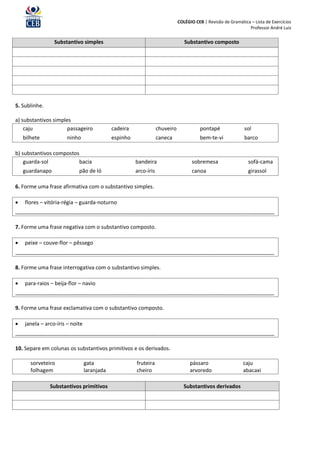 COLÉGIO CEB | Revisão de Gramática – Lista de Exercícios
                                                                                                                Professor André Luiz


                 Substantivo simples                                             Substantivo composto




5. Sublinhe.

a) substantivos simples
    caju              passageiro             cadeira               chuveiro              pontapé              sol
    bilhete            ninho                 espinho               caneca                bem-te-vi            barco

b) substantivos compostos
    guarda-sol           bacia                         bandeira                      sobremesa                  sofá-cama
    guardanapo              pão de ló                  arco-íris                     canoa                      girassol

6. Forme uma frase afirmativa com o substantivo simples.

   flores – vitória-régia – guarda-noturno
________________________________________________________________________________________

7. Forme uma frase negativa com o substantivo composto.

   peixe – couve-flor – pêssego
________________________________________________________________________________________

8. Forme uma frase interrogativa com o substantivo simples.

   para-raios – beija-flor – navio
________________________________________________________________________________________

9. Forme uma frase exclamativa com o substantivo composto.

   janela – arco-íris – noite
________________________________________________________________________________________

10. Separe em colunas os substantivos primitivos e os derivados.

       sorveteiro                gata                  fruteira                     pássaro                   caju
       folhagem                  laranjada             cheiro                       arvoredo                  abacaxi

               Substantivos primitivos                                           Substantivos derivados
 