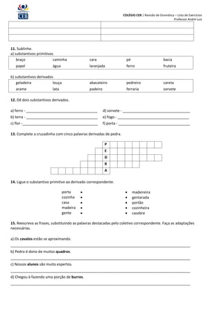 COLÉGIO CEB | Revisão de Gramática – Lista de Exercícios
                                                                                                     Professor André Luiz




11. Sublinhe.
a) substantivos primitivos
    braço                 caminha              cara                  pé                        bacia
   papel                 água                  laranjada             ferro                     fruteira

b) substantivos derivados
    geladeira            louça                 abacateiro            pedreiro                  careta
   arame                 lata                  padeiro               ferraria                  sorvete

12. Dê dois substantivos derivados.

a) ferro - ___________________________________           d) sorvete - _________________________________
b) terra - ___________________________________           e) fogo - ___________________________________
c) flor -_____________________________________           f) porta - ___________________________________

13. Complete a cruzadinha com cinco palavras derivadas de pedra.

                                                         P
                                                         E
                                                         D
                                                         R
                                                         A

14. Ligue o substantivo primitivo ao derivado correspondente.

                                 porta                                  madeireira
                                 cozinha                                gentarada
                                 casa                                   portão
                                 madeira                                cozinheira
                                 gente                                  casebre

15. Reescreva as frases, substituindo as palavras destacadas pelo coletivo correspondente. Faça as adaptações
necessárias.

a) Os cavalos estão se aproximando.
________________________________________________________________________________________
b) Pedro é dono de muitos quadros.
________________________________________________________________________________________
c) Nossos alunos são muito espertos.
________________________________________________________________________________________
d) Chegou à fazendo uma porção de burros.
________________________________________________________________________________________
 