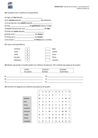 COLÉGIO CEB | Revisão de Gramática – Lista de Exercícios
                                                                                                        Professor André Luiz

16. Complete com o coletivo correspondente.

a) Fugiu um boi daquela _____________________ .
b) As estrelas daquela _____________________ são brilhantes.
c) Fui picado por uma abelha daquele _____________________ .
d) Uma _____________________ de gafanhotos atacou o trigal.
e) Aquele homem tem uma _____________________ de cães.
f) Visitei um navio daquela _____________________ .
g) Onde está o _____________________ de chaves?
h) Venha ver a _____________________ de música.
i) Vou levar o _____________________ de flores para a mamãe.

17. Faça a correspondência.

            canteiro            1                                 pães
            réstia              2                                 cebola
            cáfila              3                                 livros
            fornada             4                                 flores
            biblioteca          5                                 camelos

18. Bando, passarada e revoada podem ser coletivos de pássaros. Dê o coletivo das palavras do quadro.

                          a) bois                 c) porcos                      e) peixes
                          b) cavalos              d) lobos                       f) pintinhos

a) ________________________________________           d) ________________________________________
b) ________________________________________           e) ________________________________________
c) ________________________________________           f) ________________________________________

19. Encontre no diagrama os coletivos das palavras do quadro.

                                              J   A   B       O   I    A     D      A    T      B
                                              R   S   U       C   X      I   J      T    I      I
                         abelhas              M   T   C       A   F      I   L      A   M       B
                         bois                 E   X   E       R   C      I   T      O    E      L
                         livros               A   B   C       D   Z    P     S      G   H       I
                         camelos              T   F   E       U   R    O     F      A    T      O
                         músicos              L   G    L   M      J    O     C     M M          T
                         mapas                A   H    J      E   N    X     A     M     E      E
                         peixes               S   I   S    M      D    M     S      B    C      C
                         soldados             L   R   U       V   F    B     A      N   D       A
 