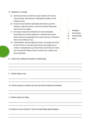 8. Estabelece a relação
A. Cientistas peruanos encontraram quatro espécies de insetos e
uma de aranha, todas extintas, fossilizadas em âmbar com 20
milhões de anos.
B. O exame de excrementos fossilizados de herbívoros permite
conhecer a dieta dos animais, o que fornece dado importantes
acerca da flora da região.
C. Um estudo comparativo realizado entre ossos fossilizados
encontrados em território espanhol e o esqueleto dos cavalos
atuais revela que antepassados dos cavalos existiram na Península
Ibérica há 8 milhões de anos.
D. A Ginko Biloba, plantas originária da China, que atinge uma altura
de 20-35 metros, é uma das árvores atuais mais antigas que se
conhece. Impressões das suas folhas foram encontradas em rochas
com mais de 250 milhões de anos e mostram que a espécie não
sofreu alterações.
I. Moldagem
II. Mumificação
III. Mineralização
IV. Marca
8. Indica três condições favoráveis à fossilização.
___________________________________________________________________________________
___________________________________________________________________________________
___________________________________________________________________________________
9. Define fósseis vivos.
___________________________________________________________________________________
___________________________________________________________________________________
10. Justifica porque os fósseis de coral são ótimos fósseis de ambiente.
___________________________________________________________________________________
___________________________________________________________________________________
11. Define fósseis de idade.
___________________________________________________________________________________
___________________________________________________________________________________
12. Explica em que consiste a Teoria da identidade paleontológica.
___________________________________________________________________________________
___________________________________________________________________________________
 