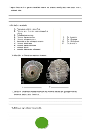 13. Quais foram as Eras que estudaste? Escreve-as por ordem cronológica do mais antigo para o
mais recente.
___________________________________________________________________________________
___________________________________________________________________________________
___________________________________________________________________________________
14. Estabelece a relação
A. Presença de oxigénio n atmosfera
B. Primeiros seres vivos com concha e esqueleto
externo
C. Evolução dos seres vivos
D. Primeiras plantas com flor
E. Primeiros animais terrestres
F. Diversificação dos animais nos oceanos
G. Primeiros vertebrados
H. Primeiras plantas terrestres
I. Primeiros répteis
J. Primeiros mamíferos e dinossauros
I. Era Cenozoica
II. Era Paleozoica
III. Era Pré-Câmbrico
IV. Era Mesozoica
16. Identifica os fósseis nas seguintes imagens.
A ____________________ B ____________________
17. Os fósseis trilobites nunca se encontram nos mesmos estratos em que aparecem as
amonites. Explica esta afirmação.
___________________________________________________________________________________
___________________________________________________________________________________
___________________________________________________________________________________
18. Distingue regressão de transgressão.
___________________________________________________________________________________
___________________________________________________________________________________
___________________________________________________________________________________
A B
 