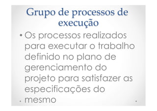 Grupo  de  processos  de  
execução	
• Os processos realizados
para executar o trabalho
definido no plano de
gerenciamento do
projeto para satisfazer as
especificações do
mesmo
 