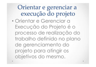 Orientar  e  gerenciar  a  
execução  do  projeto	
• Orientar e Gerenciar a
Execução do Projeto é o
processo de realização do
trabalho definido no plano
de gerenciamento do
projeto para atingir os
objetivos do mesmo.
 