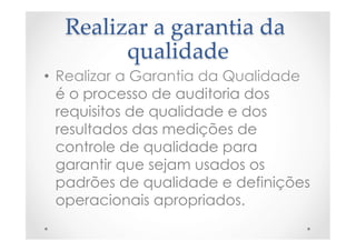 Realizar  a  garantia  da  
qualidade	
•  Realizar a Garantia da Qualidade
é o processo de auditoria dos
requisitos de qualidade e dos
resultados das medições de
controle de qualidade para
garantir que sejam usados os
padrões de qualidade e definições
operacionais apropriados.
 