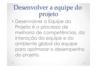 Desenvolver  a  equipe  do  
projeto	
•  Desenvolver a Equipe do
Projeto é o processo de
melhoria de competências, da
interação da equipe e do
ambiente global da equipe
para aprimorar o desempenho
do projeto.
 