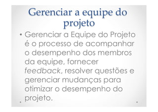 Gerenciar  a  equipe  do  
projeto	
•  Gerenciar a Equipe do Projeto
é o processo de acompanhar
o desempenho dos membros
da equipe, fornecer
feedback, resolver questões e
gerenciar mudanças para
otimizar o desempenho do
projeto.
 