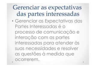 Gerenciar  as  expectativas  
das  partes  interessadas	
•  Gerenciar as Expectativas das
Partes Interessadas é o
processo de comunicação e
interação com as partes
interessadas para atender às
suas necessidades e resolver
as questões à medida que
ocorrerem.
 