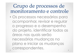 Grupo  de  processos  de  
monitoramento  e  controle	
•  Os processos necessários para
acompanhar, revisar e regular
o progresso e o desempenho
do projeto, identificar todas as
áreas nas quais serão
necessárias mudanças no
plano e iniciar as mudanças
correspondentes.
 