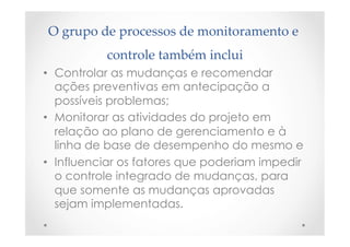 O  grupo  de  processos  de  monitoramento  e  
controle  também  inclui	
•  Controlar as mudanças e recomendar
ações preventivas em antecipação a
possíveis problemas;
•  Monitorar as atividades do projeto em
relação ao plano de gerenciamento e à
linha de base de desempenho do mesmo e
•  Influenciar os fatores que poderiam impedir
o controle integrado de mudanças, para
que somente as mudanças aprovadas
sejam implementadas.
 