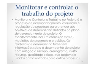 Monitorar  e  controlar  o  
trabalho  do  projeto	
•  Monitorar e Controlar o Trabalho no Projeto é o
processo de acompanhamento, avaliação e
regulação do progresso para atender aos
objetivos de desempenho definidos no plano
de gerenciamento do projeto. O
monitoramento inclui relatórios de status,
medições do progresso e previsões. Os
relatórios de desempenho fornecem
informações sobre o desempenho do projeto
com relação a escopo, cronograma, custo,
recursos, qualidade e risco, que podem ser
usadas como entradas para outros processos.
 