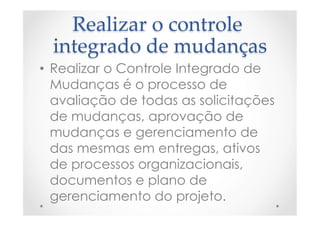 Realizar  o  controle  
integrado  de  mudanças	
•  Realizar o Controle Integrado de
Mudanças é o processo de
avaliação de todas as solicitações
de mudanças, aprovação de
mudanças e gerenciamento de
das mesmas em entregas, ativos
de processos organizacionais,
documentos e plano de
gerenciamento do projeto.
 