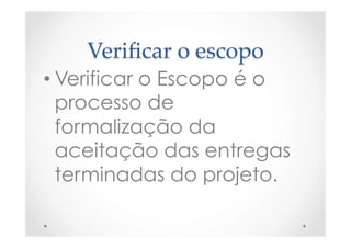 Veriﬁcar  o  escopo	
• Verificar o Escopo é o
processo de
formalização da
aceitação das entregas
terminadas do projeto.
 