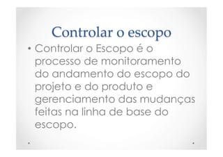Controlar  o  escopo	
•  Controlar o Escopo é o
processo de monitoramento
do andamento do escopo do
projeto e do produto e
gerenciamento das mudanças
feitas na linha de base do
escopo.
 