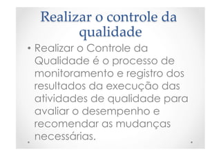 Realizar  o  controle  da  
qualidade	
•  Realizar o Controle da
Qualidade é o processo de
monitoramento e registro dos
resultados da execução das
atividades de qualidade para
avaliar o desempenho e
recomendar as mudanças
necessárias.
 